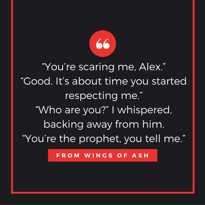 “You’re scaring me, Alex.”“Good. It’s about time you started respecting me.”“Who are you_” I whispered, backing away from him.“You’re the prophet, you tell me.”